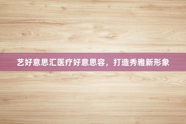 艺好意思汇医疗好意思容，打造秀雅新形象